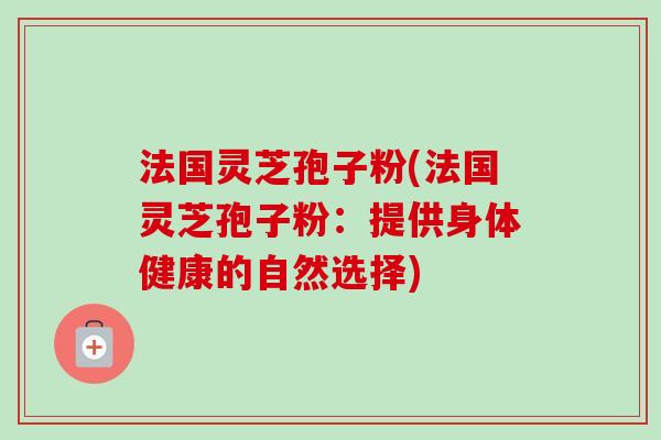法国灵芝孢子粉(法国灵芝孢子粉:提供身体健康的自然选择) 法国灵芝孢子粉(法国灵芝孢子粉:提供身体健康的自然选择)