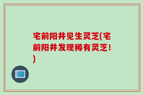宅前阳井见生灵芝(宅前阳井发现稀有灵芝!) 宅前阳井见生灵芝(宅前阳井发现稀有灵芝!)
