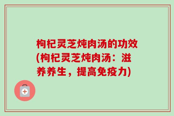 枸杞灵芝炖肉汤的功效(枸杞灵芝炖肉汤：滋养养生，提高免疫力)