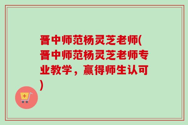 晋中师范杨灵芝老师(晋中师范杨灵芝老师专业教学,赢得师生认可) 晋中师范杨灵芝老师(晋中师范杨灵芝老师专业教学,赢得师生认可)