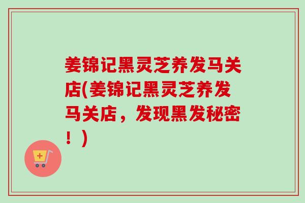 姜锦记黑灵芝养发马关店(姜锦记黑灵芝养发马关店,发现黑发秘密!) 姜锦记黑灵芝养发马关店(姜锦记黑灵芝养发马关店,发现黑发秘密!)