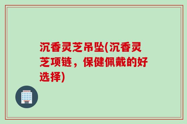 沉香灵芝吊坠(沉香灵芝项链,保健佩戴的好选择) 沉香灵芝吊坠(沉香灵芝项链,保健佩戴的好选择)