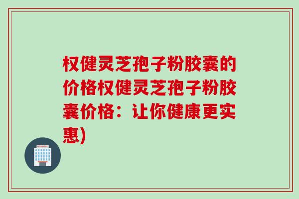 权健灵芝孢子粉胶囊的价格权健灵芝孢子粉胶囊价格:让你健康更实惠) 权健灵芝孢子粉胶囊的价格权健灵芝孢子粉胶囊价格:让你健康更实惠)