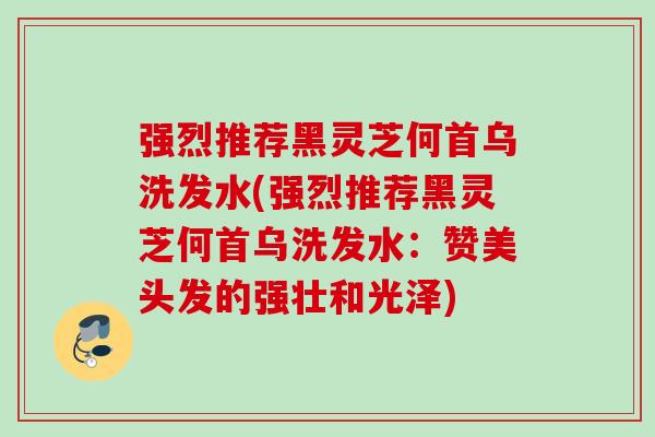强烈推荐黑灵芝何首乌洗发水(强烈推荐黑灵芝何首乌洗发水:赞美头发的强壮和光泽) 强烈推荐黑灵芝何首乌洗发水(强烈推荐黑灵芝何首乌洗发水:赞美头发的强壮和光泽)
