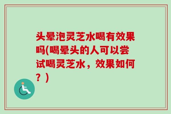 头晕泡灵芝水喝有效果吗(喝晕头的人可以尝试喝灵芝水，效果如何？)
