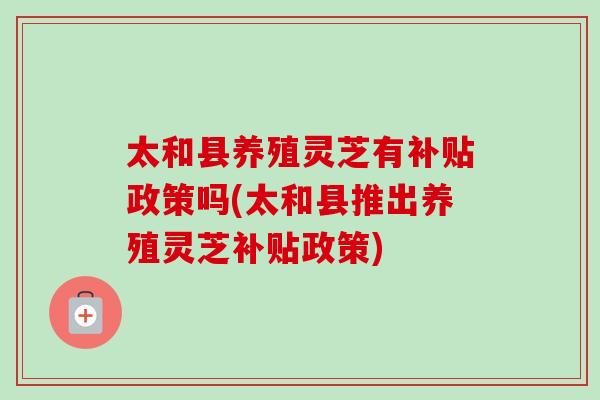 太和县养殖灵芝有补贴政策吗(太和县推出养殖灵芝补贴政策) 太和县养殖灵芝有补贴政策吗(太和县推出养殖灵芝补贴政策)