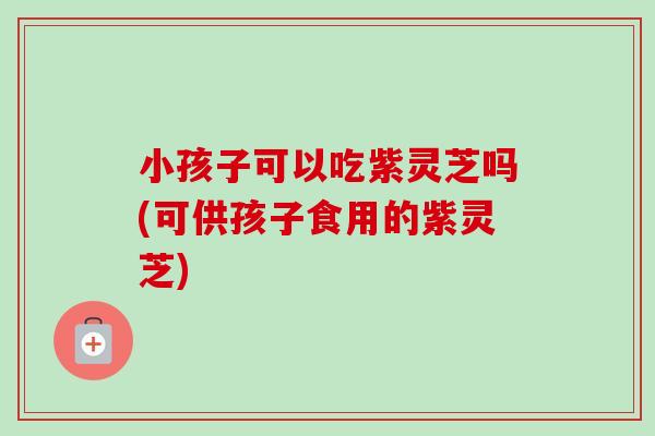 小孩子可以吃紫灵芝吗(可供孩子食用的紫灵芝)