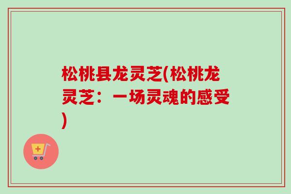 松桃县龙灵芝(松桃龙灵芝:一场灵魂的感受) 松桃县龙灵芝(松桃龙灵芝:一场灵魂的感受)