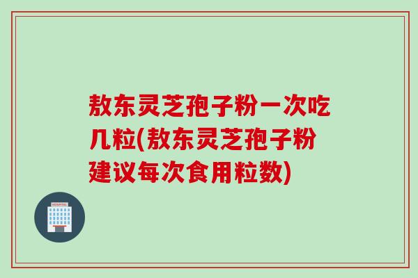 敖东灵芝孢子粉一次吃几粒(敖东灵芝孢子粉建议每次食用粒数)