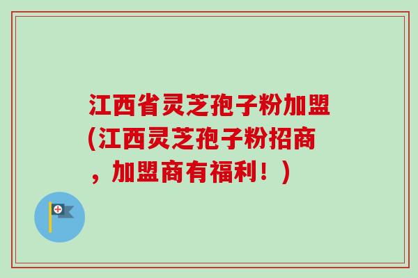 江西省灵芝孢子粉加盟(江西灵芝孢子粉招商，加盟商有福利！)