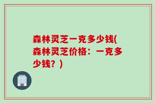 森林灵芝一克多少钱(森林灵芝价格：一克多少钱？)