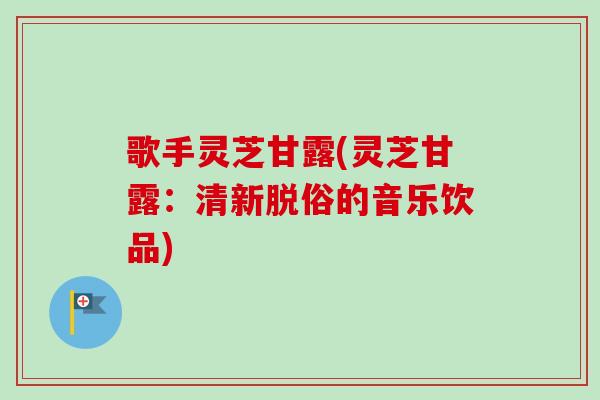 歌手灵芝甘露(灵芝甘露：清新脱俗的音乐饮品)