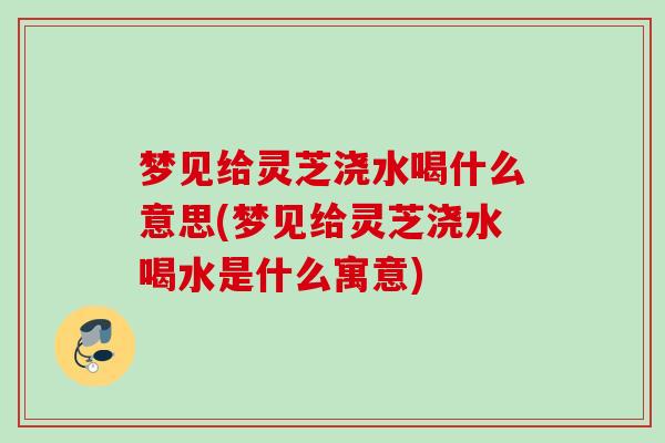 梦见给灵芝浇水喝什么意思(梦见给灵芝浇水喝水是什么寓意)