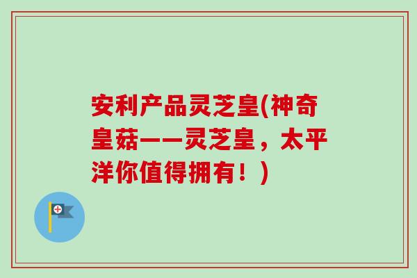安利产品灵芝皇(神奇皇菇——灵芝皇，太平洋你值得拥有！)