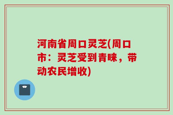 河南省周口灵芝(周口市:灵芝受到青睐,带动农民增收) 河南省周口灵芝(周口市:灵芝受到青睐,带动农民增收)