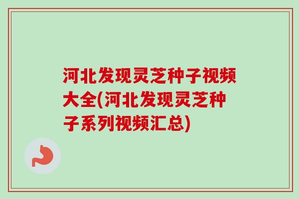 河北发现灵芝种子视频大全(河北发现灵芝种子系列视频汇总)