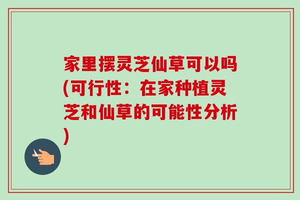 家里摆灵芝仙草可以吗(可行性：在家种植灵芝和仙草的可能性分析)