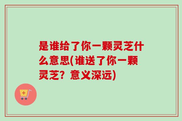 是谁给了你一颗灵芝什么意思(谁送了你一颗灵芝?意义深远) 是谁给了你一颗灵芝什么意思(谁送了你一颗灵芝?意义深远)