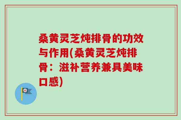 桑黄灵芝炖排骨的功效与作用(桑黄灵芝炖排骨:滋补营养兼具美味口感) 桑黄灵芝炖排骨的功效与作用(桑黄灵芝炖排骨:滋补营养兼具美味口感)