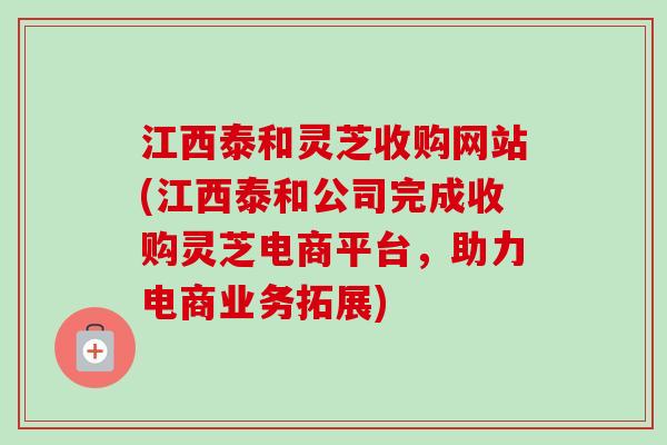 江西泰和灵芝收购网站(江西泰和公司完成收购灵芝电商平台，助力电商业务拓展)