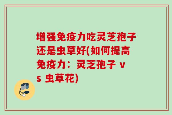 增强免疫力吃灵芝孢子还是虫草好(如何提高免疫力：灵芝孢子 vs 虫草花)