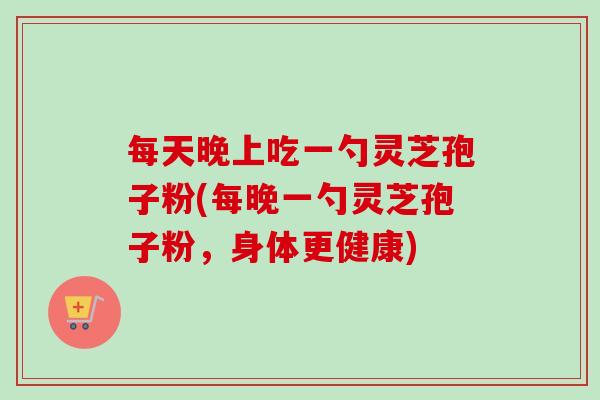 每天晚上吃一勺灵芝孢子粉(每晚一勺灵芝孢子粉，身体更健康)