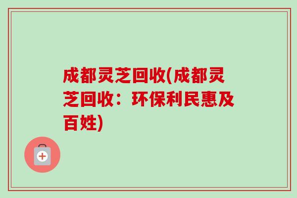 成都灵芝回收(成都灵芝回收：环保利民惠及百姓)