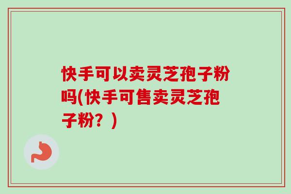 快手可以卖灵芝孢子粉吗(快手可售卖灵芝孢子粉？)