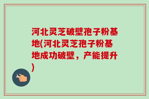 河北灵芝破壁孢子粉基地(河北灵芝孢子粉基地成功破壁，产能提升)