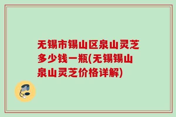 无锡市锡山区泉山灵芝多少钱一瓶(无锡锡山泉山灵芝价格详解)