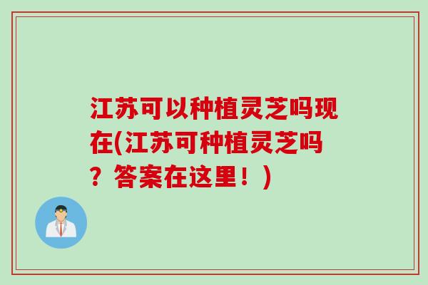 江苏可以种植灵芝吗现在(江苏可种植灵芝吗？答案在这里！)