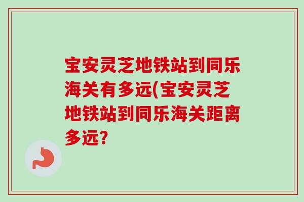宝安灵芝地铁站到同乐海关有多远(宝安灵芝地铁站到同乐海关距离多远？