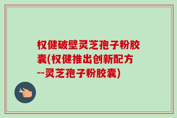 权健破壁灵芝孢子粉胶囊(权健推出创新配方--灵芝孢子粉胶囊)