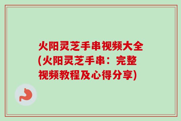 火阳灵芝手串视频大全(火阳灵芝手串：完整视频教程及心得分享)