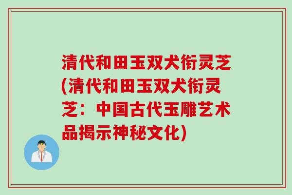 清代和田玉双犬衔灵芝(清代和田玉双犬衔灵芝：中国古代玉雕艺术品揭示神秘文化)
