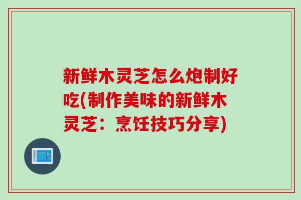 新鲜木灵芝怎么炮制好吃(制作美味的新鲜木灵芝：烹饪技巧分享)