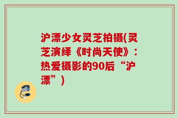 沪漂少女灵芝拍摄(灵芝演绎《时尚天使》：热爱摄影的90后“沪漂”)