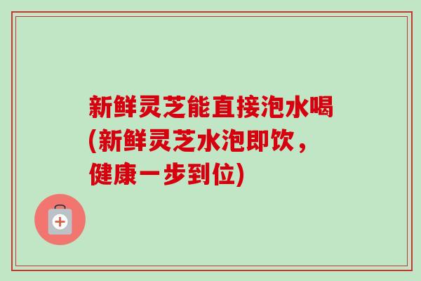 新鲜灵芝能直接泡水喝(新鲜灵芝水泡即饮,健康一步到位) 新鲜灵芝能直接泡水喝(新鲜灵芝水泡即饮,健康一步到位)