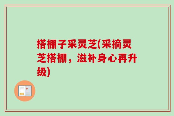 搭棚子采灵芝(采摘灵芝搭棚,滋补身心再升级) 搭棚子采灵芝(采摘灵芝搭棚,滋补身心再升级)