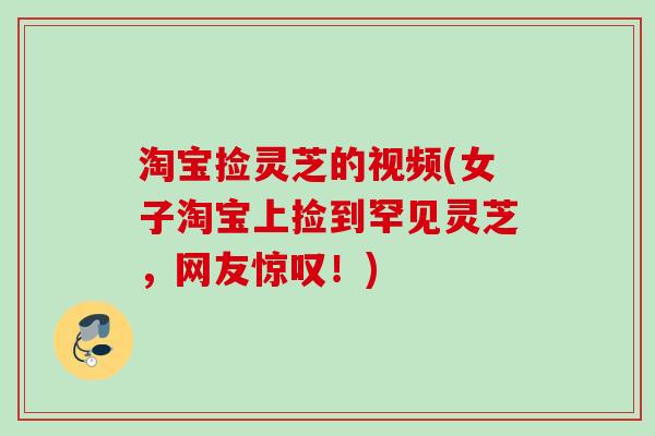 淘宝捡灵芝的视频(女子淘宝上捡到罕见灵芝，网友惊叹！)