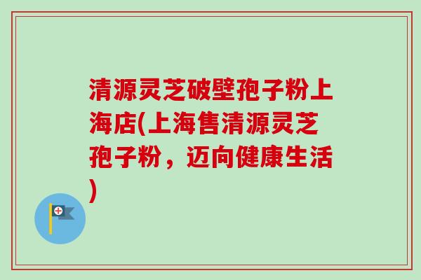 清源灵芝破壁孢子粉上海店(上海售清源灵芝孢子粉，迈向健康生活)