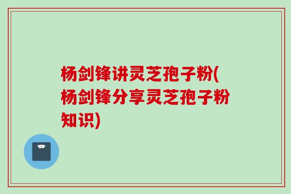 杨剑锋讲灵芝孢子粉(杨剑锋分享灵芝孢子粉知识)