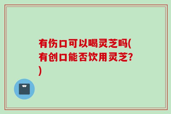 有伤口可以喝灵芝吗(有创口能否饮用灵芝？)