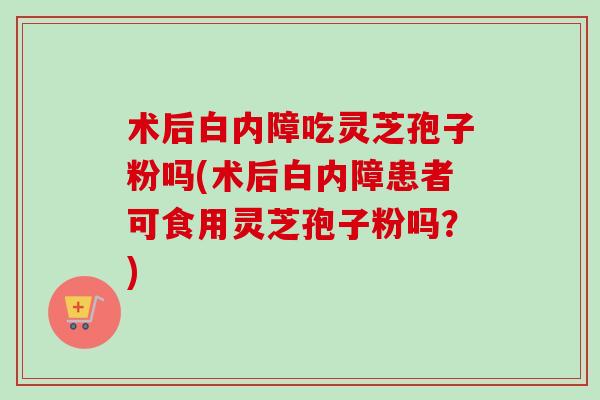术后白内障吃灵芝孢子粉吗(术后白内障患者可食用灵芝孢子粉吗？)