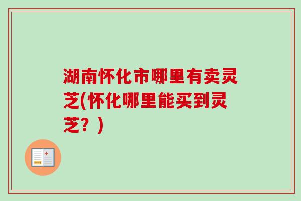 湖南怀化市哪里有卖灵芝(怀化哪里能买到灵芝？)