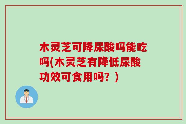 木灵芝可降尿酸吗能吃吗(木灵芝有降低尿酸功效可食用吗？)