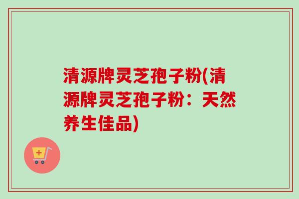 清源牌灵芝孢子粉(清源牌灵芝孢子粉：天然养生佳品)
