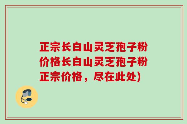 正宗长白山灵芝孢子粉价格长白山灵芝孢子粉正宗价格，尽在此处)