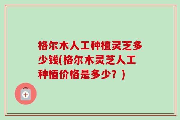 格尔木人工种植灵芝多少钱(格尔木灵芝人工种植价格是多少？)