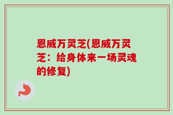恩威万灵芝(恩威万灵芝：给身体来一场灵魂的修复)